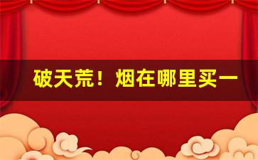 破天荒！烟在哪里买一定是正品“步履蹒跚”