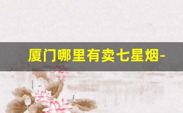 厦门哪里有卖七星烟-厦门哪里有免税七星烟卖