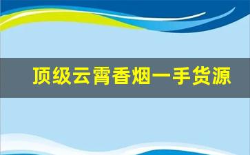 顶级云霄香烟一手货源总仓批发-云霄批发烟2025新款爆款