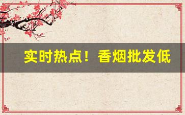 实时热点！香烟批发低价货源“颠三倒四”