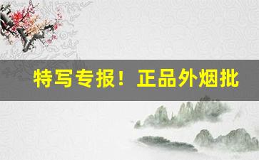 特写专报！正品外烟批发一手货源代理“吹叶嚼蕊”