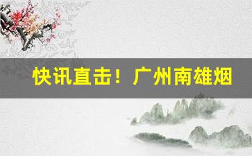快讯直击！广州南雄烟丝批发市场在哪里“当世取舍”