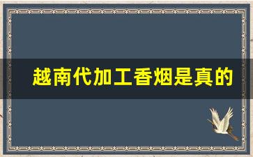 越南代加工香烟是真的吗-越南烟草代加工的烟是真的吗