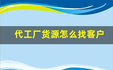 代工厂货源怎么找客户信息呢-找厂家代工需看工厂什么资料