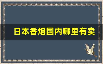 日本香烟国内哪里有卖-中国哪里有卖日本香烟的店
