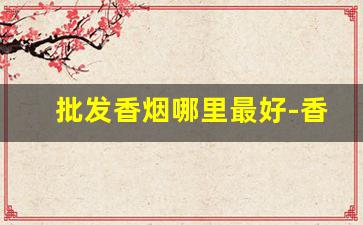 批发香烟哪里最好-香烟哪里卖的最正宗