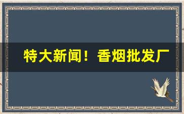 特大新闻！香烟批发厂家批发一手货源“比众不同”
