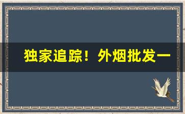 独家追踪！外烟批发一手货源——免税正品香烟货到付款“不在话下”