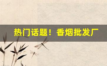 热门话题！香烟批发厂家直销一手货源！“串街走巷”