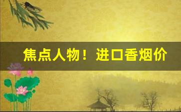 焦点人物！进口香烟价格大全“超绝尘寰”