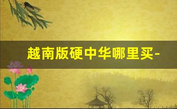 越南版硬中华哪里买-软中华在越南一盒卖多少钱