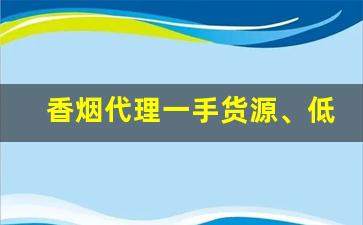 香烟代理一手货源、低价拿货正品香烟批发-正品烟代销