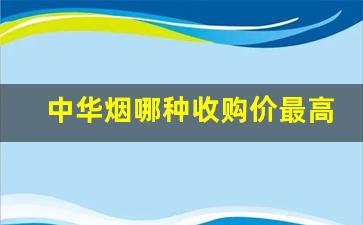 中华烟哪种收购价最高-中华烟出厂价格3.25元
