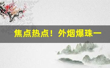 焦点热点！外烟爆珠一手货源代理批发微商微信“不负众望”