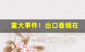 重大事件！出口香烟在中国卖吗“秕言谬说”