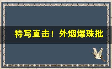 特写直击！外烟爆珠批发一手货源供应商“掩人耳目”