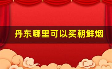 丹东哪里可以买朝鲜烟-去朝鲜必买的东西