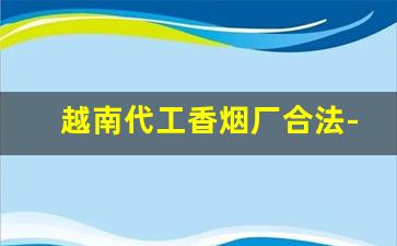 越南代工香烟厂合法-越南烟草代加工的烟是真的吗