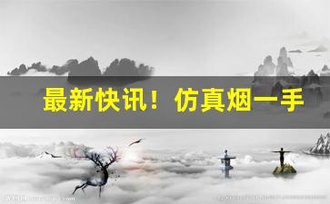 最新快讯！仿真烟一手货源批发“摧山搅海”