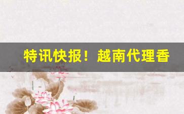 特讯快报！越南代理香烟“大辂椎轮”