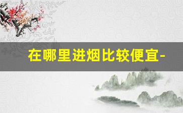在哪里进烟比较便宜-在哪买烟 正规