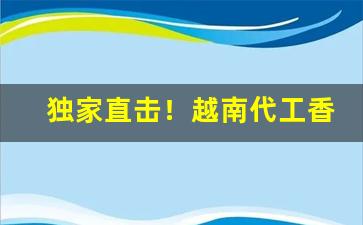 独家直击！越南代工香烟渠道微信“拜将封侯”