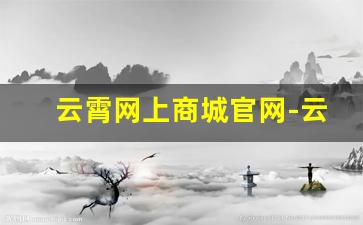 云霄网上商城官网-云霄正品专卖店