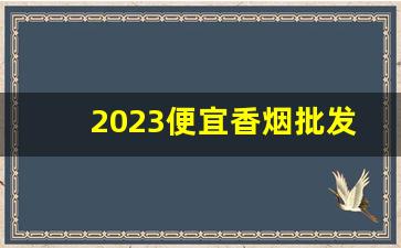 2023便宜香烟批发渠道-附近500米烟批发