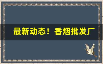 最新动态！香烟批发厂家货到付款“不一而足”