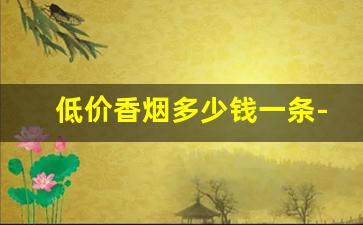 低价香烟多少钱一条-价格高的香烟有哪些