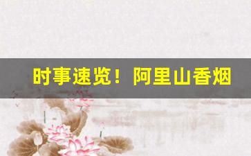时事速览！阿里山香烟哪个好抽“大显神通”