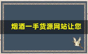 烟酒一手货源网站让您的采购更简单！- 烟酒批发怎么找优质供应商 
