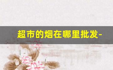 超市的烟在哪里批发-店里的烟都去哪里批发的