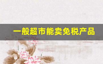 一般超市能卖免税产品吗-个人能开免税品实体店吗