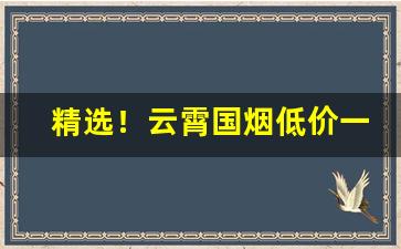 精选！云霄国烟低价一手超市品质“夯雀先飞”