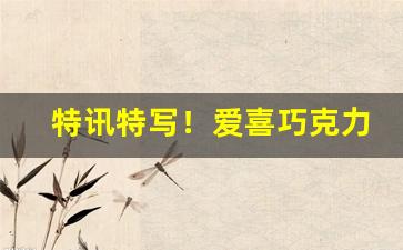 特讯特写！爱喜巧克力多少钱“比张比李”