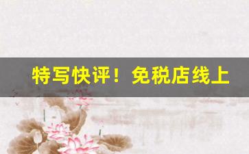 特写快评！免税店线上商城“德威并用”