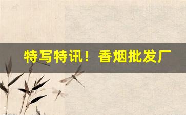 特写特讯！香烟批发厂家货源直销“刁天厥地”