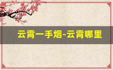 云霄一手烟-云霄哪里烟品种多