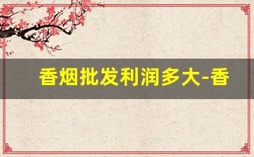 香烟批发利润多大-香烟批发投资大吗