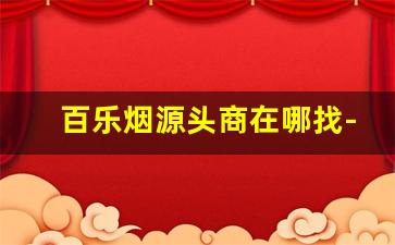 百乐烟源头商在哪找-百乐香烟在哪里有卖 具体位置