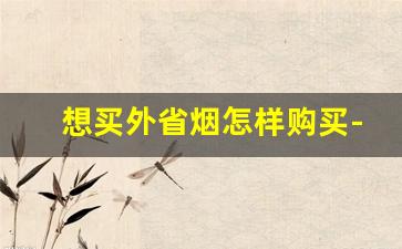 想买外省烟怎样购买-想买外地烟要怎么买