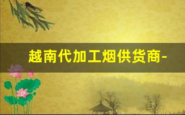 越南代加工烟供货商-越南正规烟厂
