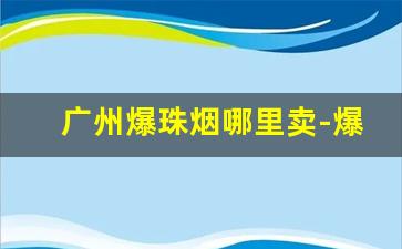 广州爆珠烟哪里卖-爆珠烟都有啥牌子超市有卖