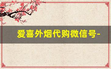 爱喜外烟代购微信号-爱喜代购怎么选比较靠谱