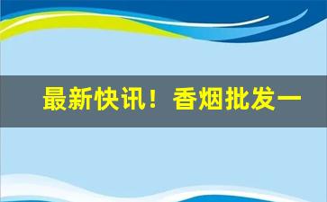 最新快讯！香烟批发一手货源货到付款全国“奔流不息”