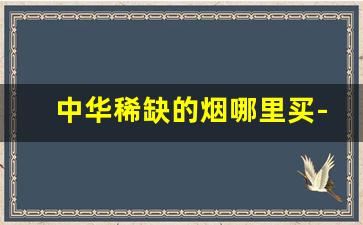 中华稀缺的烟哪里买-中华烟哪里买正宗的
