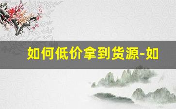 如何低价拿到货源-如何搞定货源