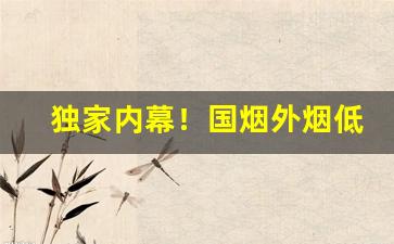 独家内幕！国烟外烟低价批发一手货源“吹气如兰”