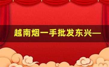 越南烟一手批发东兴—渠道-东兴哪些人的烟能买